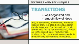 FEATURES AND TECHNIQUES
- well-organized and
- smooth flow of ideas
And, in addition to, furthermore, moreover,
besides, than, too, also, both-and, another,
equally important, first, second, etc., again,
further, last, finally, not only-but also, as well
as, in the second place, next, likewise,
similarly, in fact, as a result, consequently, in
the same way, for example, for instance.
 