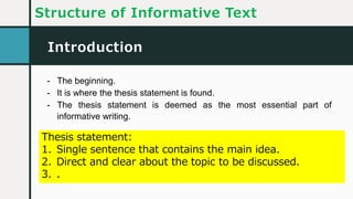 Introduction
Structure of Informative Text
- The beginning.
- It is where the thesis statement is found.
- The thesis statement is deemed as the most essential part of
informative writing.
Thesis statement:
1. Single sentence that contains the main idea.
2. Direct and clear about the topic to be discussed.
3. .
 