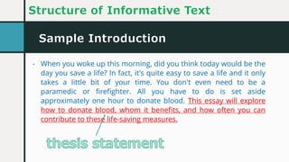 Sample Introduction
Structure of Informative Text
- When you woke up this morning, did you think today would be the
day you save a life? In fact, it's quite easy to save a life and it only
takes a little bit of your time. You don't even need to be a
paramedic or firefighter. All you have to do is set aside
approximately one hour to donate blood. This essay will explore
how to donate blood, whom it benefits, and how often you can
contribute to these life-saving measures.
- When you woke up this morning, did you think today would be the
day you save a life? In fact, it's quite easy to save a life and it only
takes a little bit of your time. You don't even need to be a
paramedic or firefighter. All you have to do is set aside
approximately one hour to donate blood. This essay will explore
how to donate blood, whom it benefits, and how often you can
contribute to these life-saving measures.
 