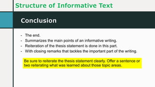 Conclusion
Structure of Informative Text
- The end.
- Summarizes the main points of an informative writing.
- Reiteration of the thesis statement is done in this part.
- With closing remarks that tackles the important part of the writing.
Be sure to reiterate the thesis statement clearly. Offer a sentence or
two reiterating what was learned about those topic areas.
 