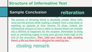 Sample Conclusion
Structure of Informative Text
- The process of donating blood is decidedly simple. Many folks
carry out the process while reading a chapter from a new book or
watching an episode of their favorite TV show. Indeed, the
infinitesimal amount of time it takes to donate blood can transfer
into a lifetime of happiness for the recipient. Remember to bring
juice or something sugary to keep your glucose levels high at the
end of the procedure. Then, hold your head up high, knowing
there's a life out there that's about to be saved by you.
- The process of donating blood is decidedly simple. Many folks
carry out the process while reading a chapter from a new book or
watching an episode of their favorite TV show. Indeed, the
infinitesimal amount of time it takes to donate blood can transfer
into a lifetime of happiness for the recipient. Remember to bring
juice or something sugary to keep your glucose levels high at the
end of the procedure. Then, hold your head up high, knowing
there's a life out there that's about to be saved by you.
 