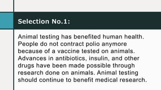 Selection No.1:
Animal testing has benefited human health.
People do not contract polio anymore
because of a vaccine tested on animals.
Advances in antibiotics, insulin, and other
drugs have been made possible through
research done on animals. Animal testing
should continue to benefit medical research.
 