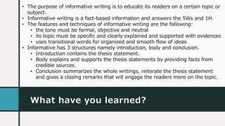 What have you learned?
• The purpose of informative writing is to educate its readers on a certain topic or
subject.
• Informative writing is a fact-based information and answers the 5Ws and 1H.
• The features and techniques of informative writing are the following:
• the tone must be formal, objective and neutral
• its topic must be specific and clearly explained and supported with evidences
• uses transitional words for organized and smooth flow of ideas
• Informative has 3 structures namely introduction, body and conclusion.
• Introduction contains the thesis statement.
• Body explains and supports the thesis statements by providing facts from
credible sources.
• Conclusion summarizes the whole writings, reiterate the thesis statement
and gives a closing remarks that will engage the readers more on the topic.
 