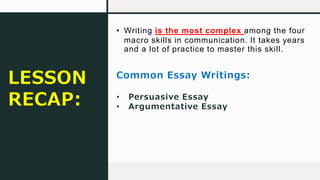 • Writing is the most complex among the four
macro skills in communication. It takes years
and a lot of practice to master this skill.
Common Essay Writings:
• Persuasive Essay
• Argumentative Essay
LESSON
RECAP:
 