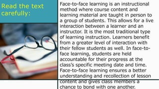 Read the text
carefully:
Face-to-face learning is an instructional
method where course content and
learning material are taught in person to
a group of students. This allows for a live
interaction between a learner and an
instructor. It is the most traditional type
of learning instruction. Learners benefit
from a greater level of interaction with
their fellow students as well. In face-to-
face learning, students are held
accountable for their progress at the
class’s specific meeting date and time.
Face-to-face learning ensures a better
understanding and recollection of lesson
content and gives class members a
chance to bond with one another.
 