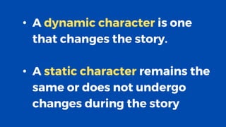 • A dynamic character is one
that changes the story.
• A static character remains the
same or does not undergo
changes during the story
 