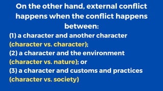 On the other hand, external conflict
happens when the conflict happens
between:
(1) a character and another character
(character vs. character);
(2) a character and the environment
(character vs. nature); or
(3) a character and customs and practices
(character vs. society)
 
