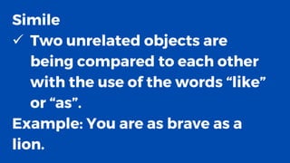 Simile
✓ Two unrelated objects are
being compared to each other
with the use of the words “like”
or “as”.
Example: You are as brave as a
lion.
 