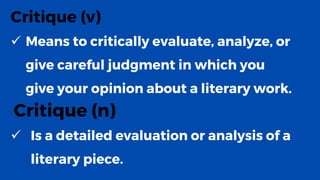 Critique (v)
✓ Means to critically evaluate, analyze, or
give careful judgment in which you
give your opinion about a literary work.
Critique (n)
✓ Is a detailed evaluation or analysis of a
literary piece.
 