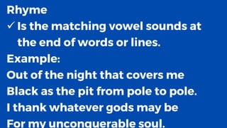 Rhyme
✓ Is the matching vowel sounds at
the end of words or lines.
Example:
Out of the night that covers me
Black as the pit from pole to pole.
I thank whatever gods may be
For my unconquerable soul.
 