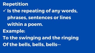 Repetition
✓ Is the repeating of any words,
phrases, sentences or lines
within a poem.
Example:
To the swinging and the ringing
Of the bells, bells, bells--
 
