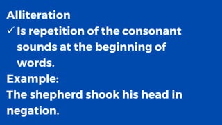 Alliteration
✓ Is repetition of the consonant
sounds at the beginning of
words.
Example:
The shepherd shook his head in
negation.
 
