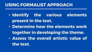 USING FORMALIST APPROACH
• Identify the various elements
present in the text.
• Determine how the elements work
together in developing the theme.
• Assess the overall artistic value of
the text.
 