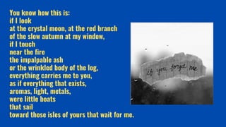 You know how this is:
if I look
at the crystal moon, at the red branch
of the slow autumn at my window,
if I touch
near the fire
the impalpable ash
or the wrinkled body of the log,
everything carries me to you,
as if everything that exists,
aromas, light, metals,
were little boats
that sail
toward those isles of yours that wait for me.
 