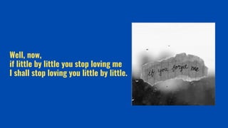Well, now,
if little by little you stop loving me
I shall stop loving you little by little.
 