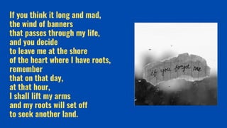 If you think it long and mad,
the wind of banners
that passes through my life,
and you decide
to leave me at the shore
of the heart where I have roots,
remember
that on that day,
at that hour,
I shall lift my arms
and my roots will set off
to seek another land.
 
