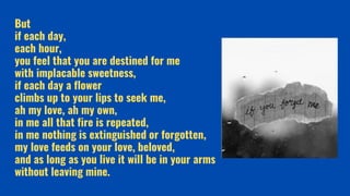 But
if each day,
each hour,
you feel that you are destined for me
with implacable sweetness,
if each day a flower
climbs up to your lips to seek me,
ah my love, ah my own,
in me all that fire is repeated,
in me nothing is extinguished or forgotten,
my love feeds on your love, beloved,
and as long as you live it will be in your arms
without leaving mine.
 