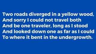 Two roads diverged in a yellow wood,
And sorry I could not travel both
And be one traveler, long as I stood
And looked down one as far as I could
To where it bent in the undergrowth.
 