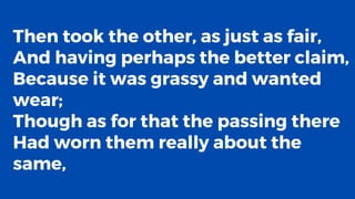 Then took the other, as just as fair,
And having perhaps the better claim,
Because it was grassy and wanted
wear;
Though as for that the passing there
Had worn them really about the
same,
 