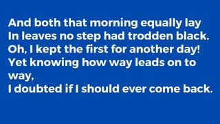 And both that morning equally lay
In leaves no step had trodden black.
Oh, I kept the first for another day!
Yet knowing how way leads on to
way,
I doubted if I should ever come back.
 