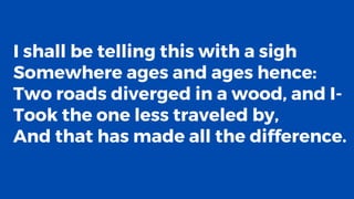 I shall be telling this with a sigh
Somewhere ages and ages hence:
Two roads diverged in a wood, and I-
Took the one less traveled by,
And that has made all the difference.
 