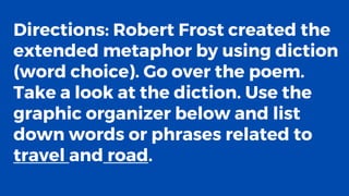 Directions: Robert Frost created the
extended metaphor by using diction
(word choice). Go over the poem.
Take a look at the diction. Use the
graphic organizer below and list
down words or phrases related to
travel and road.
 