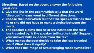 Directions: Based on the poem, answer the following
questions.
1. Give the line in the poem which tells that the word
“diverged” means went in different directions.
2. Choose the lines which tell that the speaker wishes that
he or she did not have to make a choice between the
roads.
3. The speaker claims that he or she has taken the road
less traveled by. Is the speaker telling the truth? Support
your answer with evidence from the text.
4. What makes the poet decide to take the less traveled
road? What does it signify?
5. What does the image of two diverging roads symbolize?
 