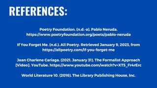 Poetry Foundation. (n.d.-a). Pablo Neruda.
https://www.poetryfoundation.org/poets/pablo-neruda
If You Forget Me. (n.d.). All Poetry. Retrieved January 9, 2023, from
https://allpoetry.com/if-you-forget-me
Jean Charlene Cariaga. (2021, January 31). The Formalist Approach
[Video]. YouTube. https://www.youtube.com/watch?v=XT5_Fr4rErc
World Literature 10. (2016). The Library Publishing House, Inc.
REFERENCES:
 