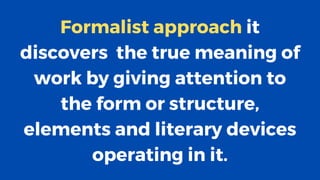 Formalist approach it
discovers the true meaning of
work by giving attention to
the form or structure,
elements and literary devices
operating in it.
 