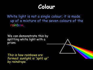 Colour
White light is not a single colour; it is made
up of a mixture of the seven colours of the
rainbow.
We can demonstrate this by
splitting white light with a
prism:
This is how rainbows are
formed: sunlight is “split up”
by raindrops.
 