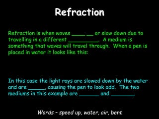Refraction
Refraction is when waves ____ __ or slow down due to
travelling in a different _________. A medium is
something that waves will travel through. When a pen is
placed in water it looks like this:
In this case the light rays are slowed down by the water
and are _____, causing the pen to look odd. The two
mediums in this example are ______ and _______.
Words – speed up, water, air, bent
 