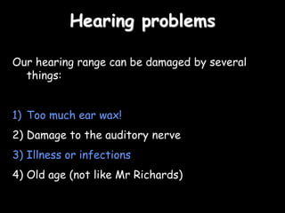 Hearing problems
Our hearing range can be damaged by several
things:
1) Too much ear wax!
2) Damage to the auditory nerve
3) Illness or infections
4) Old age (not like Mr Richards)
 