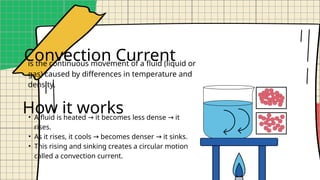 Convection Current
is the continuous movement of a fluid (liquid or
gas) caused by differences in temperature and
density.
• A fluid is heated it becomes less dense it
→ →
rises.
• As it rises, it cools becomes denser it sinks.
→ →
• This rising and sinking creates a circular motion
called a convection current.
How it works
 