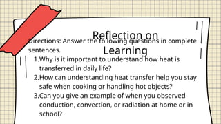 Reflection on
Learning
Directions: Answer the following questions in complete
sentences.
1.Why is it important to understand how heat is
transferred in daily life?
2.How can understanding heat transfer help you stay
safe when cooking or handling hot objects?
3.Can you give an example of when you observed
conduction, convection, or radiation at home or in
school?
 