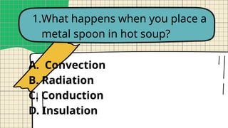 1.What happens when you place a
metal spoon in hot soup?
A. Convection
B. Radiation
C. Conduction
D. Insulation
 