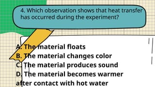 4. Which observation shows that heat transfer
has occurred during the experiment?
A. The material floats
B. The material changes color
C. The material produces sound
D. The material becomes warmer
after contact with hot water
 