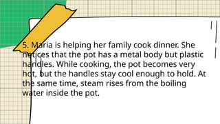 5. Maria is helping her family cook dinner. She
notices that the pot has a metal body but plastic
handles. While cooking, the pot becomes very
hot, but the handles stay cool enough to hold. At
the same time, steam rises from the boiling
water inside the pot.
 