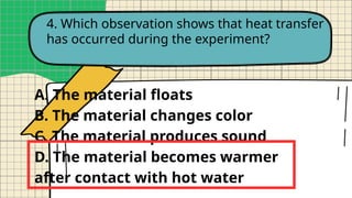 4. Which observation shows that heat transfer
has occurred during the experiment?
A. The material floats
B. The material changes color
C. The material produces sound
D. The material becomes warmer
after contact with hot water
 