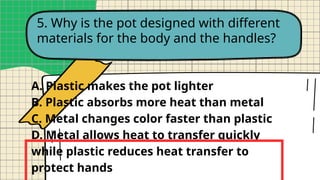 5. Why is the pot designed with different
materials for the body and the handles?
A. Plastic makes the pot lighter
B. Plastic absorbs more heat than metal
C. Metal changes color faster than plastic
D. Metal allows heat to transfer quickly
while plastic reduces heat transfer to
protect hands
 