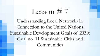 Lesson # 7
Understanding Local Networks in
Connection to the United Nations
Sustainable Development Goals of 2030:
Goal no. 11 Sustainable Cities and
Communities
 