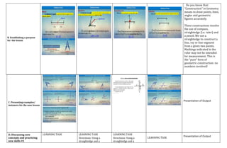 B. Establishing a purpose
for the lesson
Do you know that:
"Construction" in Geometry
means to draw points, lines,
angles and geometric
figures accurately.
These constructions involve
the use of compass,
straightedge (i.e. ruler) and
a pencil. We use a
straightedge to construct a
line, ray or line segment
from a given two points.
Markings indicated in the
ruler may not be intended
for measurement. This is
the "pure" form of
geometric construction: no
numbers involved!
C. Presenting examples/
instances for the new lesson
Presentation of Output
D. Discussing new
concepts and practicing
new skills #1
LEARNING TASK LEARNING TASK
Directions: Using a
straightedge and a
LEARNING TASK
Directions: Using a
straightedge and a
LEARNING TASK
Presentation of Output
 