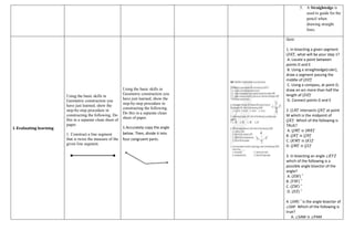 5. A Straightedge is
used to guide for the
pencil when
drawing straight
lines.
I. Evaluating learning
Using the basic skills in
Geometric construction you
have just learned, show the
step-by-step procedure in
constructing the following. Do
this in a separate clean sheet of
paper.
1. Construct a line segment
that is twice the measure of the
given line segment.
Using the basic skills in
Geometric construction you
have just learned, show the
step-by-step procedure in
constructing the following.
Do this in a separate clean
sheet of paper.
1.Accurately copy the angle
below. Then, divide it into
four congruent parts.
Quiz:
1. In bisecting a given segment
(𝐷𝐸) ̅, what will be your step 1?
A. Locate a point between
points D and E
B. Using a straightedge(ruler),
draw a segment passing the
middle of (𝐷𝐸) ̅
C. Using a compass, at point D,
draw an arc more than half the
length of (𝐷𝐸) ̅
D. Connect points D and E
2. (𝐿𝑁) ̅ intersects (𝐽𝐾) ̅ at point
M which is the midpoint of
(𝐽𝐾) ̅. Which of the following is
TRUE?
A. (𝐽𝑀) ̅ ≅ (𝑀𝐾) ̅
B. (𝐽𝐾) ̅ ≅ (𝐽𝑁) ̅
C. (𝐾𝑀) ̅ ≅ (𝐾𝐿) ̅
D. (𝐽𝑀) ̅ ≅ (𝐽𝐿) ̅
3. In bisecting an angle ∠𝐾𝑌𝑍
which of the following is a
possible angle bisector of the
angle?
A. (𝑋𝑊) ⃗
B. (𝑌𝑊) ⃗
C. (𝑍𝑊) ⃗
D. (𝑋𝑍) ⃗
4. (𝐴𝑀) ⃗ is the angle bisector of
∠SAP. Which of the following is
true?
A. ∠SAM ≅ ∠PAM
 