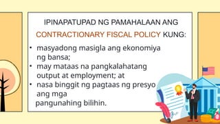 • masyadong masigla ang ekonomiya
ng bansa;
• may mataas na pangkalahatang
output at employment; at
• nasa binggit ng pagtaas ng presyo
ang mga
pangunahing bilihin.
IPINAPATUPAD NG PAMAHALAAN ANG
CONTRACTIONARY FISCAL POLICY KUNG:
 