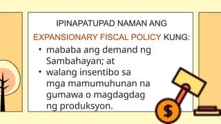 • mababa ang demand ng
Sambahayan; at
• walang insentibo sa
mga mamumuhunan na
gumawa o magdagdag
ng produksyon.
IPINAPATUPAD NAMAN ANG
EXPANSIONARY FISCAL POLICY KUNG:
 