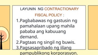 1.Pagbabawas ng gastusin ng
pamahalaan upang mahila
pababa ang kabuuang
demand.
2.Pagtaas ng singil ng buwis.
3.Pagsasapribado ng iilang
pampublikong korporasyon.
LAYUNIN NG CONTRACTIONARY
FISCAL POLICY :
 