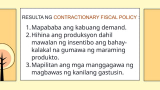 1.Mapababa ang kabuang demand.
2.Hihina ang produksyon dahil
mawalan ng insentibo ang bahay-
kalakal na gumawa ng maraming
produkto.
3.Mapilitan ang mga manggagawa ng
magbawas ng kanilang gastusin.
RESULTA NG CONTRACTIONARY FISCAL POLICY :
 