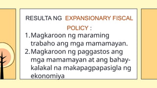 1.Magkaroon ng maraming
trabaho ang mga mamamayan.
2.Magkaroon ng paggastos ang
mga mamamayan at ang bahay-
kalakal na makapagpapasigla ng
ekonomiya
RESULTA NG EXPANSIONARY FISCAL
POLICY :
 