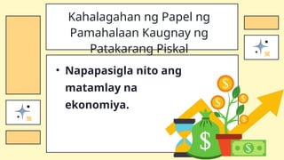 • Napapasigla nito ang
matamlay na
ekonomiya.
Kahalagahan ng Papel ng
Pamahalaan Kaugnay ng
Patakarang Piskal
 