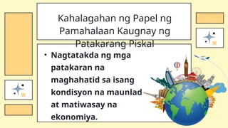 • Nagtatakda ng mga
patakaran na
maghahatid sa isang
kondisyon na maunlad
at matiwasay na
ekonomiya.
Kahalagahan ng Papel ng
Pamahalaan Kaugnay ng
Patakarang Piskal
 