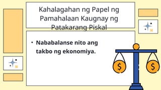 • Nababalanse nito ang
takbo ng ekonomiya.
Kahalagahan ng Papel ng
Pamahalaan Kaugnay ng
Patakarang Piskal
 